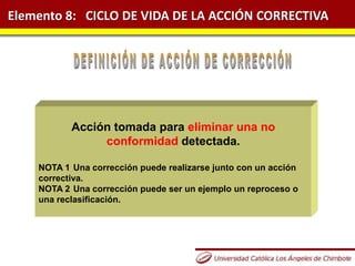 Elemento 8: CICLO DE VIDA DE LA ACCIÓN CORRECTIVA
Acción tomada para eliminar una no
conformidad detectada.
NOTA 1 Una corrección puede realizarse junto con un acción
correctiva.
NOTA 2 Una corrección puede ser un ejemplo un reproceso o
una reclasificación.
 