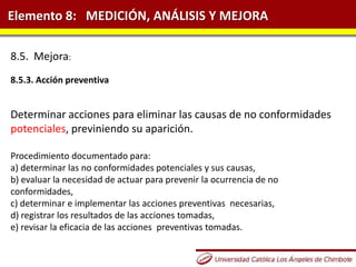 Elemento 8: MEDICIÓN, ANÁLISIS Y MEJORA
8.5. Mejora:
8.5.3. Acción preventiva
Determinar acciones para eliminar las causas de no conformidades
potenciales, previniendo su aparición.
Procedimiento documentado para:
a) determinar las no conformidades potenciales y sus causas,
b) evaluar la necesidad de actuar para prevenir la ocurrencia de no
conformidades,
c) determinar e implementar las acciones preventivas necesarias,
d) registrar los resultados de las acciones tomadas,
e) revisar la eficacia de las acciones preventivas tomadas.
 