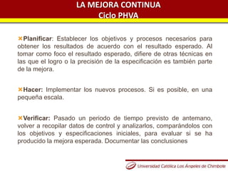 LA MEJORA CONTINUA
Ciclo PHVA
Planificar: Establecer los objetivos y procesos necesarios para
obtener los resultados de acuerdo con el resultado esperado. Al
tomar como foco el resultado esperado, difiere de otras técnicas en
las que el logro o la precisión de la especificación es también parte
de la mejora.
Hacer: Implementar los nuevos procesos. Si es posible, en una
pequeña escala.
Verificar: Pasado un periodo de tiempo previsto de antemano,
volver a recopilar datos de control y analizarlos, comparándolos con
los objetivos y especificaciones iniciales, para evaluar si se ha
producido la mejora esperada. Documentar las conclusiones
 
