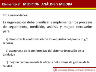 Elemento 8: MEDICIÓN, ANÁLISIS Y MEJORA
8.1. Generalidades:
La organización debe planificar e implementar los procesos
de seguimiento, medición, análisis y mejora necesarios
para:
a) demostrar la conformidad con los requisitos del producto y/o
servicio,
b) asegurarse de la conformidad del sistema de gestión de la
calidad, y
c) mejorar continuamente la eficacia del sistema de gestión de la
calidad.
 
