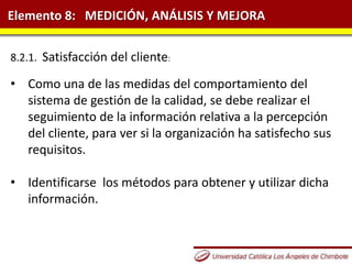 Elemento 8: MEDICIÓN, ANÁLISIS Y MEJORA
8.2.1. Satisfacción del cliente:
• Como una de las medidas del comportamiento del
sistema de gestión de la calidad, se debe realizar el
seguimiento de la información relativa a la percepción
del cliente, para ver si la organización ha satisfecho sus
requisitos.
• Identificarse los métodos para obtener y utilizar dicha
información.
 
