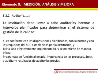 Elemento 8: MEDICIÓN, ANÁLISIS Y MEJORA
8.2.2. Auditoría…….:
La institución debe llevar a cabo auditorías internas a
intervalos planificados para determinar si el sistema de
gestión de la calidad:
a) es conforme con las disposiciones planificadas, con la norma y con
los requisitos del SGC establecidos por la institución, y
b) Ha sido efectivamente implementado y se mantiene de manera
eficaz.
Programas: en función al estado, importancia de los procesos, áreas
a auditar y resultados de auditorías previas.
 