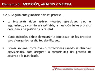 Elemento 8: MEDICIÓN, ANÁLISIS Y MEJORA
8.2.3. Seguimiento y medición de los proceso:
• La institución debe aplicar métodos apropiados para el
seguimiento, y cuando sea aplicable, la medición de los procesos
del sistema de gestión de la calidad.
• Estos métodos deben demostrar la capacidad de los procesos
para alcanzar los resultados planificados.
• Tomar acciones correctivas o correcciones cuando se observen
desviaciones, para asegurar la conformidad del proceso de
acuerdo a lo planificado.
 