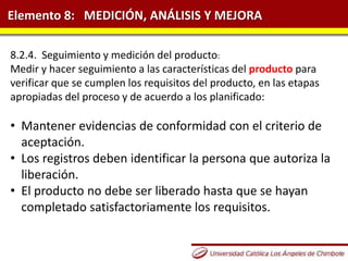 Elemento 8: MEDICIÓN, ANÁLISIS Y MEJORA
8.2.4. Seguimiento y medición del producto:
Medir y hacer seguimiento a las características del producto para
verificar que se cumplen los requisitos del producto, en las etapas
apropiadas del proceso y de acuerdo a los planificado:
• Mantener evidencias de conformidad con el criterio de
aceptación.
• Los registros deben identificar la persona que autoriza la
liberación.
• El producto no debe ser liberado hasta que se hayan
completado satisfactoriamente los requisitos.
 