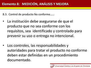 Elemento 8: MEDICIÓN, ANÁLISIS Y MEJORA
8.3. Control de producto No conforme…..:
• La institución debe asegurarse de que el
producto que no sea conforme con los
requisitos, sea identificado y controlado para
prevenir su uso o entrega no intencional.
• Los controles, las responsabilidades y
autoridades para tratar el producto no conforme
deben estar definidas en un procedimiento
documentado.
 