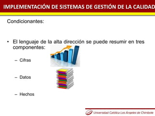 IMPLEMENTACIÓN DE SISTEMAS DE GESTIÓN DE LA CALIDAD
Condicionantes:
• El lenguaje de la alta dirección se puede resumir en tres
componentes:
– Cifras
– Datos
– Hechos
 