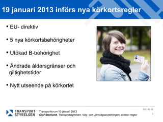 19 januari 2013 införs nya körkortsregler

 • EU- direktiv
 • 5 nya körkortsbehörigheter
 • Utökad B-behörighet
 • Ändrade åldersgränser och
  giltighetstider

 • Nytt utseende på körkortet


                                                                                                    2012-11-13
                  Transportforum 10 januari 2013
                                                                                                            1
                  Olof Stenlund, Transportstyrelsen, Väg- och Järnvägsavdelningen, sektion regler
 