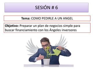 SESIÓN # 6
Objetivo: Preparar un plan de negocios simple para
buscar financiamiento con los Ángeles inversores
Tema: COMO PEDIRLE A UN ANGEL
 