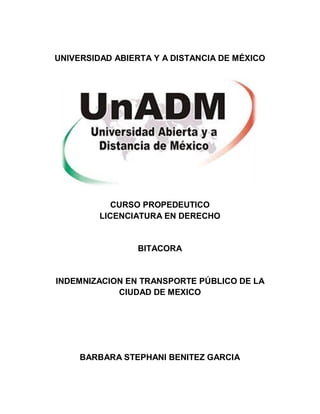 UNIVERSIDAD ABIERTA Y A DISTANCIA DE MÉXICO
CURSO PROPEDEUTICO
LICENCIATURA EN DERECHO
BITACORA
INDEMNIZACION EN TRANSPORTE PÚBLICO DE LA
CIUDAD DE MEXICO
BARBARA STEPHANI BENITEZ GARCIA
 