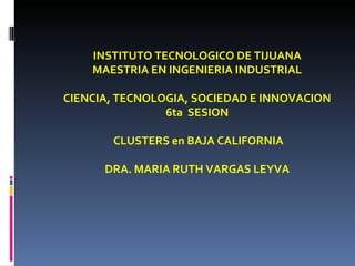 INSTITUTO TECNOLOGICO DE TIJUANA MAESTRIA EN INGENIERIA INDUSTRIAL CIENCIA, TECNOLOGIA, SOCIEDAD E INNOVACION 6ta  SESION CLUSTERS en BAJA CALIFORNIA DRA. MARIA RUTH VARGAS LEYVA 