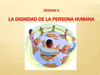 LA DIGNIDAD DE LA PERSONA HUMANA
SESION 6
 