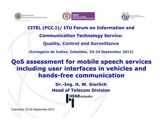 Colombia, 23-24 September 2013
QoS assessment for mobile speech services
including user interfaces in vehicles and
hands-free communication
Dr.-Ing. H. W. Gierlich
Head of Telecom Division
CITEL (PCC.I)/ ITU Forum on Information and
Communication Technology Service:
Quality, Control and Surveillance
(Cartagena de Indias, Colombia, 23-24 September 2013)
 
