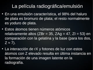 La película radiográfica/emulsión
●
En una emulsión característica, el 98% del haluro
de plata es bromuro de plata; el resto normalmente
es yoduro de plata.
●
Estos átomos tienen números atómicos
relativamente altos (ZBr = 35, ZAg = 47, ZI = 53) en
comparación con la gelatina y la base (para los dos,
Z ≈ 7).
●
La interacción de rX y fotones de luz con estos
átomos con Z elevado resulta en última instancia en
la formación de una imagen latente en la
radiografía.
 