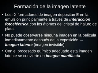Formación de la imagen latente
●
Los rX formadores de imagen depositan E en la
emulsión principalmente a través de interacción
fotoeléctrica con los átomos del cristal de haluro de
plata.
●
No puede observarse ninguna imagen en la película
inmediatamente después de la exposición →
Imagen latente (imagen invisible)
●
Con el procesado químico adecuado esta imagen
latente se convierte en imagen manifiesta.
 