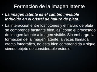Formación de la imagen latente
●
La imagen latente es el cambio invisible
inducido en el cristal de haluro de plata.
●
La interacción entre los fotones y el haluro de plata
se comprende bastante bien, así como el procesado
de imagen latente a imagen visible. Sin embargo, la
formación de la imagen latente, a veces llamada
efecto fotográfico, no está bien comprendida y sigue
siendo objeto de considerable estudio.
 