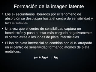 Formación de la imagen latente
●
Los e- secundarios liberados por el fenómeno de
absorción se desplazan hasta el centro de sensibilidad y
son atrapados.
●
Una vez que el centro de sensibilidad captura un
fotoelectrón y pasa a estar más cargado negativamente,
el centro atrae a los iones de plata intersticiales
●
El ion de plata intersticial se combina con el e- atrapado
en el centro de sensitividad formando átomos de plata
metálicos.
e– + Ag+ → Ag
 