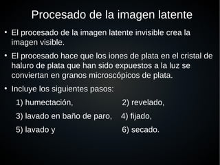 Procesado de la imagen latente
●
El procesado de la imagen latente invisible crea la
imagen visible.
●
El procesado hace que los iones de plata en el cristal de
haluro de plata que han sido expuestos a la luz se
conviertan en granos microscópicos de plata.
●
Incluye los siguientes pasos:
1) humectación, 2) revelado,
3) lavado en baño de paro, 4) fijado,
5) lavado y 6) secado.
 