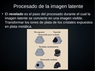 Procesado de la imagen latente
●
El revelado es el paso del procesado durante el cual la
imagen latente se convierte en una imagen visible.
Transformar los iones de plata de los cristales expuestos
en plata metálica.
 