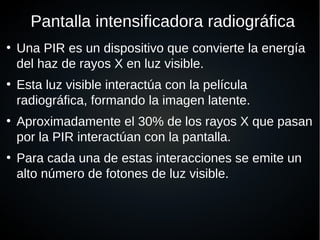 Pantalla intensificadora radiográfica
●
Una PIR es un dispositivo que convierte la energía
del haz de rayos X en luz visible.
●
Esta luz visible interactúa con la película
radiográfica, formando la imagen latente.
●
Aproximadamente el 30% de los rayos X que pasan
por la PIR interactúan con la pantalla.
●
Para cada una de estas interacciones se emite un
alto número de fotones de luz visible.
 