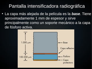 Pantalla intensificadora radiográfica
●
La capa más alejada de la película es la base. Tiene
aproximadamente 1 mm de espesor y sirve
principalmente como un soporte mecánico a la capa
de fósforo activa.
 