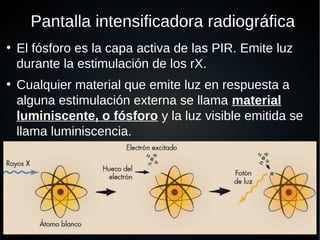 Pantalla intensificadora radiográfica
●
El fósforo es la capa activa de las PIR. Emite luz
durante la estimulación de los rX.
●
Cualquier material que emite luz en respuesta a
alguna estimulación externa se llama material
luminiscente, o fósforo y la luz visible emitida se
llama luminiscencia.
●
 