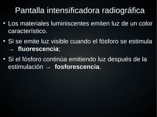Pantalla intensificadora radiográfica
●
Los materiales luminiscentes emiten luz de un color
característico.
●
Si se emite luz visible cuando el fósforo se estimula
→ fluorescencia;
●
Si el fósforo continúa emitiendo luz después de la
estimulación → fosforescencia.
 