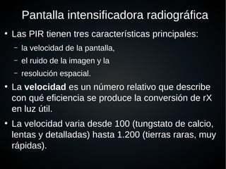 Pantalla intensificadora radiográfica
●
Las PIR tienen tres características principales:
– la velocidad de la pantalla,
– el ruido de la imagen y la
– resolución espacial.
●
La velocidad es un número relativo que describe
con qué eficiencia se produce la conversión de rX
en luz útil.
●
La velocidad varia desde 100 (tungstato de calcio,
lentas y detalladas) hasta 1.200 (tierras raras, muy
rápidas).
 
