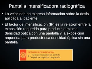 Pantalla intensificadora radiográfica
●
La velocidad no expresa información sobre la dosis
aplicada al paciente.
●
El factor de intensificación (IF) es la relación entre la
exposición requerida para producir la misma
densidad óptica con una pantalla y la exposición
requerida para producir esa densidad óptica sin una
pantalla.
 
