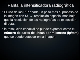 Pantalla intensificadora radiográfica
●
El uso de las PIR añade un paso más al proceso de
la imagen con rX → resolución espacial más baja
que la resolución de las radiografías de exposición
directa.
●
la resolución espacial se puede expresar como el
número de pares de líneas por milímetro (lp/mm)
que se puede detectar en la imagen.
 