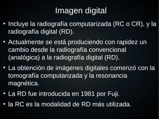 Imagen digital
●
Incluye la radiografía computarizada (RC o CR), y la
radiografía digital (RD).
●
Actualmente se está produciendo con rapidez un
cambio desde la radiografía convencional
(analógica) a la radiografía digital (RD).
●
La obtención de imágenes digitales comenzó con la
tomografía computarizada y la resonancia
magnética.
●
La RD fue introducida en 1981 por Fuji.
●
la RC es la modalidad de RD más utilizada.
 