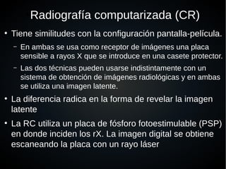 ●
Radiografía computarizada (CR)
●
Tiene similitudes con la configuración pantalla-película.
– En ambas se usa como receptor de imágenes una placa
sensible a rayos X que se introduce en una casete protector.
– Las dos técnicas pueden usarse indistintamente con un
sistema de obtención de imágenes radiológicas y en ambas
se utiliza una imagen latente.
●
La diferencia radica en la forma de revelar la imagen
latente
●
La RC utiliza un placa de fósforo fotoestimulable (PSP)
en donde inciden los rX. La imagen digital se obtiene
escaneando la placa con un rayo láser
 