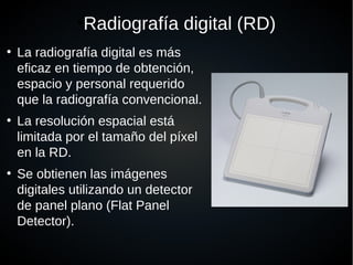 ●
Radiografía digital (RD)
●
La radiografía digital es más
eficaz en tiempo de obtención,
espacio y personal requerido
que la radiografía convencional.
●
La resolución espacial está
limitada por el tamaño del píxel
en la RD.
●
Se obtienen las imágenes
digitales utilizando un detector
de panel plano (Flat Panel
Detector).
 