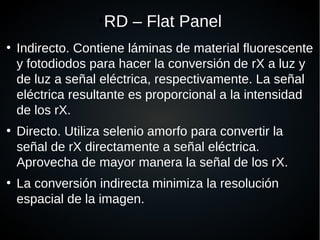 ●
RD – Flat Panel
●
Indirecto. Contiene láminas de material fluorescente
y fotodiodos para hacer la conversión de rX a luz y
de luz a señal eléctrica, respectivamente. La señal
eléctrica resultante es proporcional a la intensidad
de los rX.
●
Directo. Utiliza selenio amorfo para convertir la
señal de rX directamente a señal eléctrica.
Aprovecha de mayor manera la señal de los rX.
●
La conversión indirecta minimiza la resolución
espacial de la imagen.
 