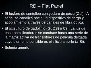 ●
RD – Flat Panel
●
El fósforo de centelleo con yoduro de cesio (CsI). lA
señal se canaliza hacia un dispositivo de carga y
acoplamiento a través de canales de fibra óptica.
●
El oxisulfuro de gadolinio (GdOS) o CsI. La luz de
esos centelleadores se conduce hasta una serie de
la matriz activa de transistores de película delgada
cuyo elemento sensible es el silicio amorfo (a-Si).
●
Selenio amorfo
 