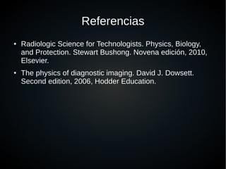 Referencias
● Radiologic Science for Technologists. Physics, Biology,
and Protection. Stewart Bushong. Novena edición, 2010,
Elsevier.
● The physics of diagnostic imaging. David J. Dowsett.
Second edition, 2006, Hodder Education.
 