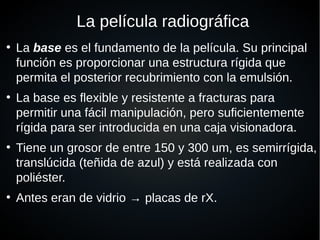 La película radiográfica
●
La base es el fundamento de la película. Su principal
función es proporcionar una estructura rígida que
permita el posterior recubrimiento con la emulsión.
●
La base es flexible y resistente a fracturas para
permitir una fácil manipulación, pero suficientemente
rígida para ser introducida en una caja visionadora.
●
Tiene un grosor de entre 150 y 300 um, es semirrígida,
translúcida (teñida de azul) y está realizada con
poliéster.
●
Antes eran de vidrio → placas de rX.
 