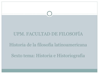 UPM. FACULTAD DE FILOSOFÍA
Historia de la filosofía latinoamericana
Sexto tema: Historia e Historiografía
 