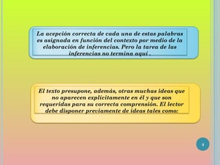 4
La acepción correcta de cada una de estas palabras
es asignada en función del contexto por medio de la
elaboración de inferencias. Pero la tarea de las
inferencias no termina aquí .
El texto presupone, además, otras muchas ideas que
no aparecen explícitamente en él y que son
requeridas para su correcta comprensión. El lector
debe disponer previamente de ideas tales como:
 