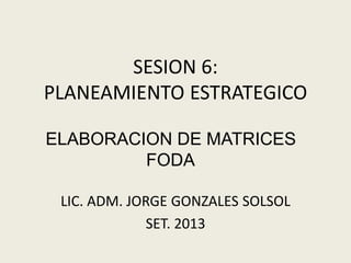 SESION 6:
PLANEAMIENTO ESTRATEGICO
ELABORACION DE MATRICES
FODA
LIC. ADM. JORGE GONZALES SOLSOL
SET. 2013

 