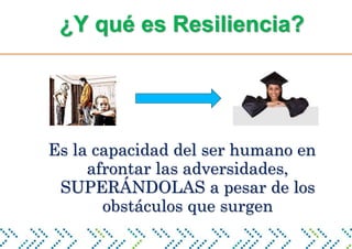 ¿Y qué es Resiliencia?
Es la capacidad del ser humano en
afrontar las adversidades,
SUPERÁNDOLAS a pesar de los
obstáculos que surgen
 