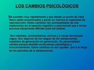LOS CAMBIOS PSICOLÓGICOS Se  suceden muy rápidamente y que desde un punto de vista físico están encaminados a poner en marcha la capacidad de reproducción. Estos cambios van acompañados de una maduración en el aspecto cognitivo y psicosocial que a veces provoca situaciones difíciles para los padres. Son rebeldes, contestatarios, activos y a veces demasiado vagos. Son algunos de los rasgos de los adolescentes, repetidos de generación en generación. Su personalidad cambia porque también evolucionan psicológica y emocionalmente. Estos cambios no son iguales  que a lo largo de los períodos de la adolescencia .  