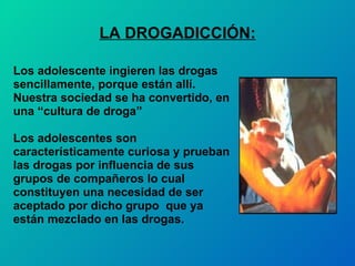 LA DROGADICCIÓN: Los adolescente ingieren las drogas  sencillamente, porque están allí. Nuestra sociedad se ha convertido, en  una “cultura de droga” Los adolescentes son  característicamente curiosa y prueban  las drogas por influencia de sus  grupos de compañeros lo cual  constituyen una necesidad de ser  aceptado por dicho grupo  que ya  están mezclado en las drogas. 