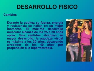 DESARROLLO FISICO Cambios   Durante la adultez su fuerza, energía y resistencia se hallan en su mejor momento. El máximo desarrollo muscular alcanza de los 25 a 30 años aprox. Sus sentidos alcanzan su mayor desarrollo: la agudeza visual es máxima a los 20 años, decayendo alrededor de los 40 años por propensión a la hipermetropía.  