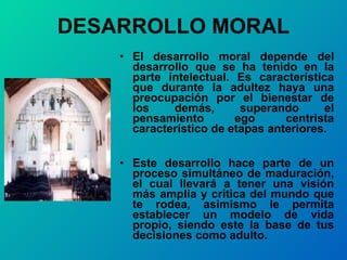 DESARROLLO MORAL El desarrollo moral depende del desarrollo que se ha tenido en la parte intelectual. Es característica que durante la adultez haya una preocupación por el bienestar de los demás, superando el pensamiento ego centrista característico de etapas anteriores. Este desarrollo hace parte de un proceso simultáneo de maduración, el cual llevará a tener una visión más amplia y crítica del mundo que te rodea, asimismo le permita establecer un modelo de vida propio, siendo este la base de tus decisiones como adulto. 