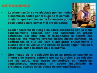 DIETA SALUDABLE La alimentación se ve afectada por las modas alimenticias dadas por el auge de la comida chatarra, que también se ha fomentado por el poco tiempo para comer y el precio barato Existen factores de riesgo de salud asociados con la dieta, especialmente aquellas con alto contenido en grasas saturadas, por otro lado, al relacionarse la belleza con delgadez, las mujeres jóvenes hacen dietas estrictas, no controladas lo que las lleva a adelgazar bruscamente y cuando esto se vuelve una obsesión puede llegar incluso a patologías como la anorexia o la bulimia. Otro riesgo de la población joven se produce cuando se interesa de manera extrema por su nutrición y su relación con su salud, esto puede convertirlos en naturistas, vegetarianos, entregando un aporte insuficiente de proteínas, cuando estas dietas no son equilibradas. 