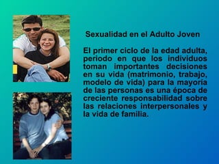   Sexualidad en el Adulto Joven  El primer ciclo de la edad adulta, periodo en que los individuos toman importantes decisiones en su vida (matrimonio, trabajo, modelo de vida) para la mayoría de las personas es una época de creciente responsabilidad sobre las relaciones interpersonales y la vida de familia.  