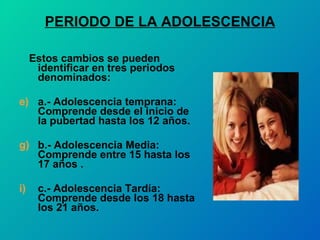 PERIODO DE LA ADOLESCENCIA Estos cambios se pueden identificar en tres periodos denominados: a.- Adolescencia temprana: Comprende desde el inicio de la pubertad hasta los 12 años. b.- Adolescencia Media: Comprende entre 15 hasta los 17 años . c.- Adolescencia Tardía: Comprende desde los 18 hasta los 21 años. 
