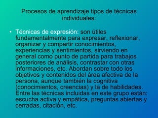 Procesos de aprendizaje tipos de técnicas individuales: Técnicas de expresión:  son útiles fundamentalmente para expresar, reflexionar, organizar y compartir conocimientos, experiencias y sentimientos, sirviendo en general como punto de partida para trabajos posteriores de análisis, contrastar con otras informaciones, etc. Abordan sobre todo los objetivos y contenidos del área afectiva de la persona, aunque también la cognitiva (conocimientos, creencias) y la de habilidades. Entre las técnicas incluidas en este grupo están: escucha activa y empática, preguntas abiertas y cerradas, citación, etc. 