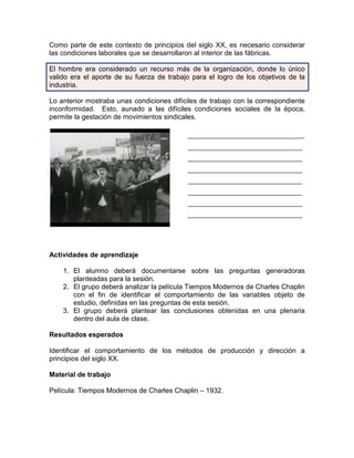 Como parte de este contexto de principios del siglo XX, es necesario considerar
las condiciones laborales que se desarrollaron al interior de las fábricas.

El hombre era considerado un recurso más de la organización, donde lo único
valido era el aporte de su fuerza de trabajo para el logro de los objetivos de la
industria.

Lo anterior mostraba unas condiciones difíciles de trabajo con la correspondiente
inconformidad. Esto, aunado a las difíciles condiciones sociales de la época,
permite la gestación de movimientos sindicales.

                                           _____________________________
                                           _________________________________
                                           _________________________________
                                           _________________________________
                                           _________________________________
                                           _________________________________
                                           _________________________________
                                           _________________________________




Actividades de aprendizaje

    1. El alumno deberá documentarse sobre las preguntas generadoras
       planteadas para la sesión.
    2. El grupo deberá analizar la película Tiempos Modernos de Charles Chaplin
       con el fin de identificar el comportamiento de las variables objeto de
       estudio, definidas en las preguntas de esta sesión.
    3. El grupo deberá plantear las conclusiones obtenidas en una plenaria
       dentro del aula de clase.

Resultados esperados

Identificar el comportamiento de los métodos de producción y dirección a
principios del siglo XX.

Material de trabajo

Película: Tiempos Modernos de Charles Chaplin – 1932.
 