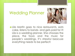 Wedding Planner 
Lila Martin goes to nice restaurants, eats cake, listens to bands- and gets paid for it! Lila is a wedding planner. She chooses the place, the food, and the music for people’s weddings. It’s stressful beacuse everything needs to be perfect!  